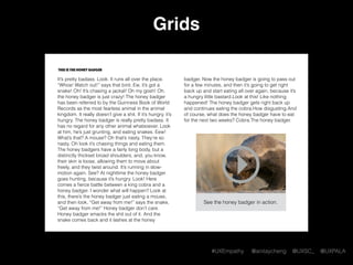 #UXEmpathy @anitaycheng @UXSC_ @UXPALA
Grids
This is the honey badger
It’s pretty badass. Look. It runs all over the place.
“Whoa! Watch out!” says that bird. Ew, it’s got a
snake! Oh! It’s chasing a jackal! Oh my gosh! Oh,
the honey badger is just crazy! The honey badger
has been referred to by the Guinness Book of World
Records as the most fearless animal in the animal
kingdom. It really doesn’t give a shit. If it’s hungry, it’s
hungry. The honey badger is really pretty badass. It
has no regard for any other animal whatsoever. Look
at him, he’s just grunting, and eating snakes. Eew!
What’s that? A mouse? Oh that’s nasty. They’re so
nasty. Oh look it’s chasing things and eating them.
The honey badgers have a fairly long body, but a
distinctly thickset broad shoulders, and, you know,
their skin is loose, allowing them to move about
freely, and they twist around. It’s running in slow-
motion again. See? At nighttime the honey badger
goes hunting, because it’s hungry. Look! Here
comes a ﬁerce battle between a king cobra and a
honey badger. I wonder what will happen? Look at
this, there’s the honey badger just eating a mouse,
and then look, “Get away from me!” says the snake,
“Get away from me!” Honey badger don’t care.
Honey badger smacks the shit out of it. And the
snake comes back and it lashes at the honey
badger. Now the honey badger is going to pass out
for a few minutes, and then it’s going to get right
back up and start eating all over again, because it’s
a hungry little bastard.Look at this! Like nothing
happened! The honey badger gets right back up
and continues eating the cobra.How disgusting.And
of course, what does the honey badger have to eat
for the next two weeks? Cobra.The honey badger.
See the honey badger in action.
 