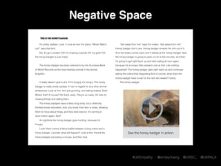 #UXEmpathy @anitaycheng @UXSC_ @UXPALA
Negative Space
This is the honey badger
It’s pretty badass. Look. It runs all over the place.“Whoa! Watch
out!” says that bird.
Ew, it’s got a snake! Oh! It’s chasing a jackal! Oh my gosh! Oh,
the honey badger is just crazy!  
The honey badger has been referred to by the Guinness Book
of World Records as the most fearless animal in the animal
kingdom.
It really doesn’t give a shit. If it’s hungry, it’s hungry. The honey
badger is really pretty badass. It has no regard for any other animal
whatsoever. Look at him, he’s just grunting, and eating snakes. Eew!
What’s that? A mouse? Oh that’s nasty. They’re so nasty. Oh look it’s
chasing things and eating them.
The honey badgers have a fairly long body, but a distinctly
thickset broad shoulders, and, you know, their skin is loose, allowing
them to move about freely, and they twist around. It’s running in
slow-motion again. See?
At nighttime the honey badger goes hunting, because it’s
hungry.
Look! Here comes a ﬁerce battle between a king cobra and a
honey badger. I wonder what will happen? Look at this, there’s the
honey badger just eating a mouse, and then look,
“Get away from me!” says the snake, “Get away from me!”
Honey badger don’t care. Honey badger smacks the shit out of it.
And the snake comes back and it lashes at the honey badger. Now
the honey badger is going to pass out for a few minutes, and then
it’s going to get right back up and start eating all over again,
because it’s a hungry little bastard.Look at this! Like nothing
happened! The honey badger gets right back up and continues
eating the cobra.How disgusting.And of course, what does the
honey badger have to eat for the next two weeks? Cobra.
The honey badger.
See the honey badger in action.
 