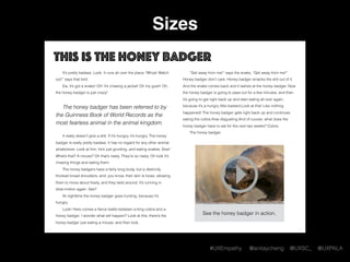 #UXEmpathy @anitaycheng @UXSC_ @UXPALA
Sizes
This is the honey badger
It’s pretty badass. Look. It runs all over the place.“Whoa! Watch
out!” says that bird.
Ew, it’s got a snake! Oh! It’s chasing a jackal! Oh my gosh! Oh,
the honey badger is just crazy!  
The honey badger has been referred to by
the Guinness Book of World Records as the
most fearless animal in the animal kingdom.
It really doesn’t give a shit. If it’s hungry, it’s hungry. The honey
badger is really pretty badass. It has no regard for any other animal
whatsoever. Look at him, he’s just grunting, and eating snakes. Eew!
What’s that? A mouse? Oh that’s nasty. They’re so nasty. Oh look it’s
chasing things and eating them.
The honey badgers have a fairly long body, but a distinctly
thickset broad shoulders, and, you know, their skin is loose, allowing
them to move about freely, and they twist around. It’s running in
slow-motion again. See?
At nighttime the honey badger goes hunting, because it’s
hungry.
Look! Here comes a ﬁerce battle between a king cobra and a
honey badger. I wonder what will happen? Look at this, there’s the
honey badger just eating a mouse, and then look,
“Get away from me!” says the snake, “Get away from me!”
Honey badger don’t care. Honey badger smacks the shit out of it.
And the snake comes back and it lashes at the honey badger. Now
the honey badger is going to pass out for a few minutes, and then
it’s going to get right back up and start eating all over again,
because it’s a hungry little bastard.Look at this! Like nothing
happened! The honey badger gets right back up and continues
eating the cobra.How disgusting.And of course, what does the
honey badger have to eat for the next two weeks? Cobra.
The honey badger.
See the honey badger in action.
 