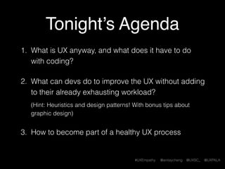 #UXEmpathy @anitaycheng @UXSC_ @UXPALA
Today’s Agenda
1. What is UX anyway, and what does it have to do
with coding?
2. What can devs do to improve the UX without adding
to their already exhausting workload? 
 
(Hint: Heuristics and design patterns! With bonus tips about
graphic design)
3. How to become part of a healthy UX process
 