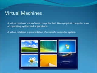 Virtual Machines
A virtual machine is a software computer that, like a physical computer, runs
an operating system and applications.
A virtual machine is an emulation of a specific computer system.
 