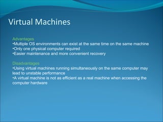 Virtual Machines
Advantages
•Multiple OS environments can exist at the same time on the same machine
•Only one physical computer required
•Easier maintenance and more convenient recovery
Disadvantages
•Using virtual machines running simultaneously on the same computer may
lead to unstable performance
•A virtual machine is not as efficient as a real machine when accessing the
computer hardware
 