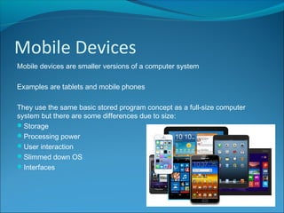 Mobile Devices
Mobile devices are smaller versions of a computer system
Examples are tablets and mobile phones
They use the same basic stored program concept as a full-size computer
system but there are some differences due to size:
Storage
Processing power
User interaction
Slimmed down OS
Interfaces
 