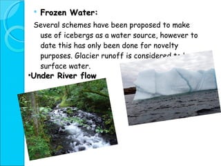 Frozen Water: Several schemes have been proposed to make use of icebergs as a water source, however to date this has only been done for novelty purposes. Glacier runoff is considered to be surface water. Under River flow 