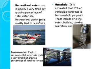 Household:  It is estimated that 15% of worldwide water use is for household purposes. These include drinking water, bathing, cooking, sanitation, and gardening. Recreational water:  use is usually a very small but growing percentage of total water use. Recreational water use is mostly tied to reservoirs.  Environmental:  Explicit environmental water use is also a very small but growing percentage of total water use. 