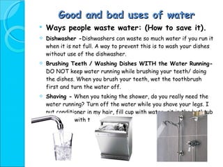 Good and bad uses of water Ways people waste water: (How to save it). Dishwasher - Dishwashers can waste so much water if you run it when it is not full. A way to prevent this is to wash your dishes without use of the dishwasher. Brushing Teeth / Washing Dishes WITH the Water Running-  DO NOT keep water running while brushing your teeth/ doing the dishes. When you brush your teeth, wet the toothbrush first and turn the water off. Shaving -  When you taking the shower, do you really need the water running? Turn off the water while you shave your legs. I put conditioner in my hair, fill cup with water, sit in the bathtub and shave, with the water off. 