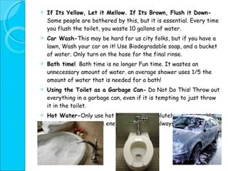 If Its Yellow, Let it Mellow. If Its Brown, Flush it Down-  Some people are bothered by this, but it is essential. Every time you flush the toilet, you waste 10 gallons of water. Car Wash- This may be hard for us city folks, but if you have a lawn, Wash your car on it! Use Biodegradable soap, and a bucket of water. Only turn on the hose for the final rinse. Bath time!   Bath time is no longer Fun time. It wastes an unnecessary amount of water. an average shower uses 1/5 the amount of water that is needed for a bath! Using the Toilet as a Garbage Can-  Do Not Do This! Throw out everything in a garbage can, even if it is tempting to just throw it in the toilet.  Hot Water- Only use hot water when absolutely necessary. Hot water uses a lot more energy, and it isn’t always necessary. 