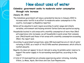 New about uses of water Colombia: government seeks to moderate water consumption through rate increase January 29, 2010 · The Colombian government will issue a presidential decree in January 2010 to increase water tariffs in an effort to moderate water consumption in the country, local paper La República reported. Rates will be adjusted in each region according to water usage and climate variables, environment and housing minister Carlos Costa was quoted as saying. Households located in cold areas with a monthly consumption of more than 28m3 will experience rate increases, as will households in warm areas that consume over 34m3/month and those in hot areas with a monthly consumption exceeding 35m3, the report said. According to government projections, some 100 municipalities are at risk of water rationing in 2010, as a result of the El Niño weather phenomenon, which affects rainfall amounts. Bogotá city does not appear to be at risk and is using its potable water reserve to support the water supply in its surrounding municipalities, according to the report. A total of 13 municipalities are already experiencing water rationing, including Villeta, La Mesa, Apulo, Barichara and San Juan Nepomuceno. Source :  BNamericas.com  [subscription site], 23 Dec 2009 