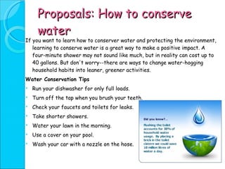 Proposals: How to conserve water If you want to learn how to conserver water and protecting the environment, learning to conserve water is a great way to make a positive impact. A four-minute shower may not sound like much, but in reality can cost up to 40 gallons. But don't worry--there are ways to change water-hogging household habits into leaner, greener activities.  Water Conservation Tips  Run your dishwasher for only full loads.  Turn off the tap when you brush your teeth.  Check your faucets and toilets for leaks.  Take shorter showers.  Water your lawn in the morning.  Use a cover on your pool.  Wash your car with a nozzle on the hose.  