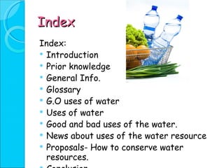 Index Index: Introduction Prior knowledge General Info. Glossary G.O uses of water Uses of water Good and bad uses of the water. News about uses of the water resource Proposals- How to conserve water resources. Conclusion Video 