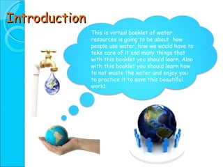 Introduction This is virtual booklet of water resources is going to be about  how people use water, how we would have to take care of it and many things that with this booklet you should learn. Also with this booklet you should learn how to not waste the water and enjoy you to practice it to save this beautiful world. 