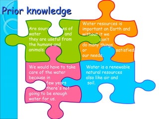 Prior knowledge Are sourc  es of water  and they are useful from the humans and animals. Water is a renewable natural resources also like air and  soil. Water resources is important on Earth and without it we  can’t  do many things  or  satisfied our needs. We would have to take care of the water  because in few years  there's not going to be enough water for us. 