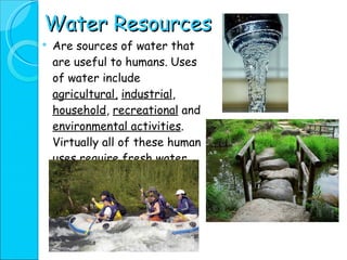 Water Resources Are sources of water that are useful to humans.   Uses of water include  agricultural,   industrial ,  household ,  recreational  and  environmental activities . Virtually all of these human uses require fresh water. 