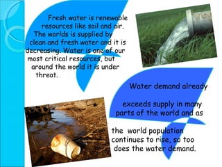 Fresh water is renewable resources like soil and air.  The worlds is supplied by  clean and fresh water and it is  decreasing.   Water is one of our most critical resources, but  around the world it is under  threat.  Water demand already  exceeds supply in many  parts of the world and as  the  world population  continues to rise, so too  does the water demand. 