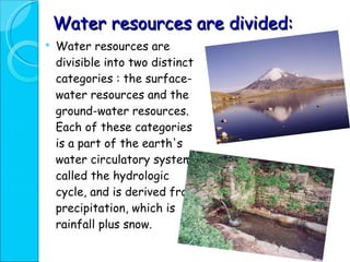 Water resources are divided: Water resources are divisible into two distinct categories : the surface-water resources and the ground-water resources. Each of these categories is a part of the earth's water circulatory system, called the hydrologic cycle, and is derived from precipitation, which is rainfall plus snow.  