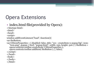 Opera Extensions
• index.html file(provided by Opera):
<!doctype html>
<html>
<head>
<script>
window.addEventListener("load", function(){
var theButton;
var UIItemProperties = { disabled: false, title: "101 - createItem w popup big", icon:
  "icon.png", popup: { href: "popup.html", width: 250, height: 500 } } theButton =
  opera.contexts.toolbar.createItem( UIItemProperties );
  opera.contexts.toolbar.addItem( theButton ); }, false);
</script>
</head>
<body>
</body>
</html>
 