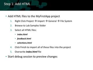 Step 1: Add HTML


• Add HTML files to the MyFirstApp project
   1.   Right Click Project  Import  General  File System
   2.   Browse to Lab Samples folder
   3.   Select all HTML files:
        • index.html
        • feedback.html
        • selections.html
   4.   Click Finish to import all of these files into the project
   5.   Overwrite index.html file
• Start debug session to preview changes
 