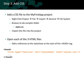 Step 3: Add CSS


 • Add a CSS file to the MyFirstApp project
    – Right Click Project  File  Import  General  File System
    – Browse to lab samples folder
        • styles.css
    – Import this file into the project


 • Open each of the 3 HTML files
    – Add a reference to the stylesheet at the start of the <HEAD> tag

<head>
   <link type="text/css" rel="stylesheet" href="styles.css"/>
   ...
</head>
 