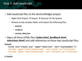 Step 5: Add JavaScript


 • Add JavaScript files to the devConWidget project
    – Right Click Project  Import  General  File System
    – Browse to lab samples folder and import the following files:
        • json2.js
        • scripts.js
        • session_data.json

 • Open all three HTML files (index.html, feedback.html,
   selections.html) and add references to these two JavaScript files:
<head>
   <link src="style.css" type="text/css" rel="stylesheet"/>
   <script type="text/javascript" src="json2.js"></script>
   <script type="text/javascript" src="scripts.js"></script>
   ...
</head>
 