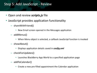 Step 5: Add JavaScript - Review

 • Open and review scripts.js file
 • JavaScript provides application functionality
    – shareWithFriend()
        • New Email screen opened in the Messages application
    – addMenus()
        • When Menu object is selected, a callback JavaScript function is invoked
    – showAbout()
        • Displays application details saved in config.xml
    – checkForUpdates()
        • Launches BlackBerry App World to a specified application page
    – addToCalendar()
        • Create a new pre-filled appointment the Calendar application
 