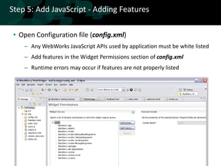 Step 5: Add JavaScript - Adding Features

 • Open Configuration file (config.xml)
    – Any WebWorks JavaScript APIs used by application must be white listed
    – Add features in the Widget Permissions section of config.xml
    – Runtime errors may occur if features are not properly listed
 