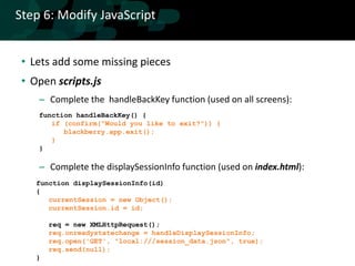 Step 6: Modify JavaScript


 • Lets add some missing pieces
 • Open scripts.js
    – Complete the handleBackKey function (used on all screens):
    function handleBackKey() {
       if (confirm("Would you like to exit?")) {
          blackberry.app.exit();
       }
    }

    – Complete the displaySessionInfo function (used on index.html):
    function displaySessionInfo(id)
    {
       currentSession = new Object();
       currentSession.id = id;

        req = new XMLHttpRequest();
        req.onreadystatechange = handleDisplaySessionInfo;
        req.open('GET', "local:///session_data.json", true);
        req.send(null);
    }
 