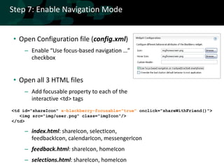 Step 7: Enable Navigation Mode


• Open Configuration file (config.xml)
     – Enable “Use focus-based navigation …”
       checkbox


• Open all 3 HTML files
     – Add focusable property to each of the
       interactive <td> tags
<td id="shareIcon" x-blackberry-focusable="true" onclick="shareWithFriend()">
   <img src="img/user.png" class="imgIcon"/>
</td>

     – index.html: shareIcon, selectIcon,
       feedbackIcon, calendarIcon, messengerIcon
     – feedback.html: shareIcon, homeIcon
     – selections.html: shareIcon, homeIcon
 