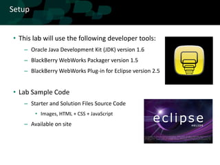 Setup


• This lab will use the following developer tools:
   – Oracle Java Development Kit (JDK) version 1.6
   – BlackBerry WebWorks Packager version 1.5
   – BlackBerry WebWorks Plug-in for Eclipse version 2.5


• Lab Sample Code
   – Starter and Solution Files Source Code
        • Images, HTML + CSS + JavaScript
   – Available on site
 