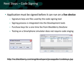 Next Steps – Code Signing


 • Application must be signed before it can run on a live device
    – Signature keys are files used by the code signing tool
    – Signing process is integrated into the Development tools
    – Purchase keys for a one-time fee from BlackBerry DevZone
    – Testing on a Smartphone simulator does not require code singing




  http://na.blackberry.com/eng/developers/javaappdev/codekeys.jsp
 