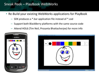 Sneak Peek – PlayBook WebWorks

• Re-Build your existing WebWorks applications for PlayBook
   – SDK produces a *.bar application file instead of *.cod
   – Support both BlackBerry platforms with the same source code
   – Attend HOL6 (Tim Neil, Prosanta Bhattacherjee) for more info
 