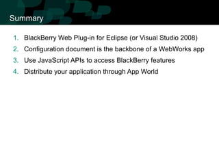 Summary

1. BlackBerry Web Plug-in for Eclipse (or Visual Studio 2008)
2. Configuration document is the backbone of a WebWorks app
3. Use JavaScript APIs to access BlackBerry features
4. Distribute your application through App World
 