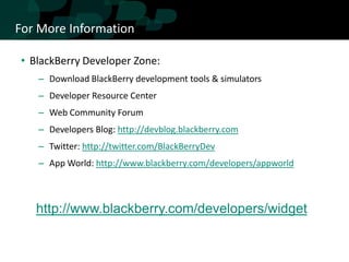 For More Information

• BlackBerry Developer Zone:
   – Download BlackBerry development tools & simulators
   – Developer Resource Center
   – Web Community Forum
   – Developers Blog: http://devblog.blackberry.com
   – Twitter: http://twitter.com/BlackBerryDev
   – App World: http://www.blackberry.com/developers/appworld



   http://www.blackberry.com/developers/widget
 