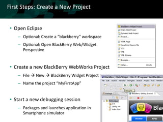 First Steps: Create a New Project


 • Open Eclipse
    – Optional: Create a “blackberry” workspace
    – Optional: Open BlackBerry Web/Widget
      Perspective


 • Create a new BlackBerry WebWorks Project
    – File  New  BlackBerry Widget Project
    – Name the project “MyFirstApp”


 • Start a new debugging session
    – Packages and launches application in
      Smartphone simulator
 