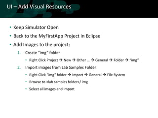 UI – Add Visual Resources


 • Keep Simulator Open
 • Back to the MyFirstApp Project in Eclipse
 • Add Images to the project:
    1.   Create “img” folder
         • Right Click Project  New  Other …  General  Folder  “img”
    2.   Import images from Lab Samples Folder
         • Right Click “img” folder  Import  General  File System
         • Browse to <lab samples folder>/ img
         • Select all images and Import
 