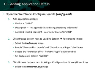 UI - Adding Application Details

• Open the WebWorks Configuration file (config.xml)
   1.   Add application details:
        • Version – “1.0.0.1”
        • Description – “This app was created using BlackBerry WebWorks”
        • Author & Email & Copyright – your name & email & “2011”

   2.   Click Browse button next to Loading Screen  Foreground Image
        • Select the loading.png image
        • Enable “Show on First Launch” and “Show for Local Pages” checkboxes
        • Choose any “Transition Effect” from the “Type” drop down box
        • Set Background Color #: “92CD00”

   3.   Click Browse buttons next to Widget Configuration  Icon/Hover Icon
        • Select the homescreen.png image
 