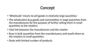 Concept
• ‘Wholesale’ means to sell goods in relatively large quantities
• The wholesalers buy goods and commodities in large quantities from
the manufactures for the purpose of further selling them in small
quantities to the retailers.
• Vital link between the manufacturer and the retailer
• Buys in bulk quantities from the manufacturers and resells them to
the retailers in small quantities
• Deals with limited number of products
 