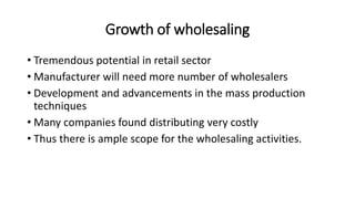 Growth of wholesaling
• Tremendous potential in retail sector
• Manufacturer will need more number of wholesalers
• Development and advancements in the mass production
techniques
• Many companies found distributing very costly
• Thus there is ample scope for the wholesaling activities.
 