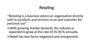 Retailing
‘’Retailing is a business where an organisation directly
sells its products and services to an end costumer for
personal use’’.
With growing market demand, the industry is
expected to grow at the rate of 25-30 % annually.
Retail has two forms organised and unorganised .
 