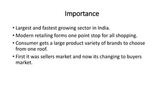 Importance
• Largest and fastest growing sector in India.
• Modern retailing forms one point stop for all shopping.
• Consumer gets a large product variety of brands to choose
from one roof.
• First it was sellers market and now its changing to buyers
market.
 