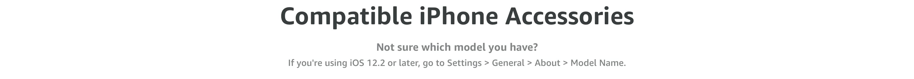 Compatible iPhone Accessories. Not sure which model you have? If you're using iOS 12.2 or later, go to Settings > General > About > Model Name