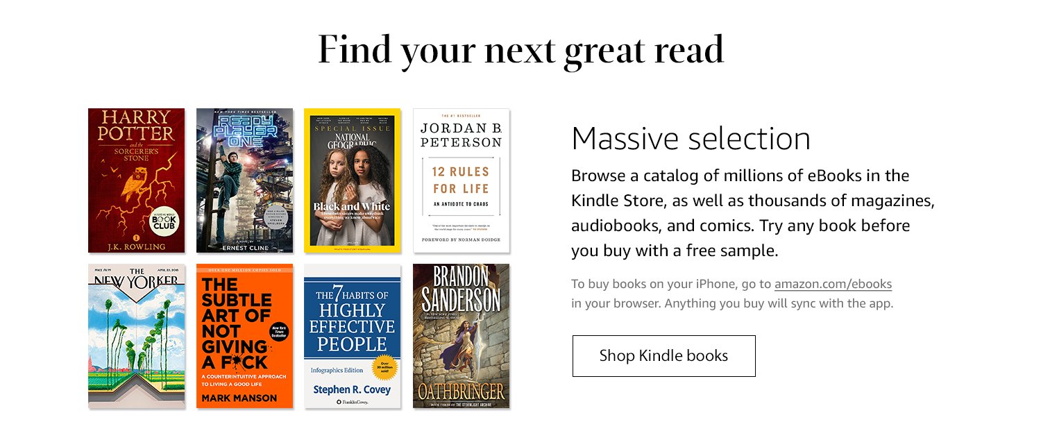 Find your next great read. Massive selection: Browse a catalog of millions of eBooks in the Kindle Store, as well as thousands of magazines, audiobooks, and comics. Try any book before you buy with a free sample. To buy books on your iPhone, go to amazon.com/ebooks in your browsers. Anything you buy will sync with the app. Shop Kindle books.