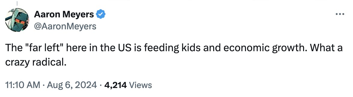 Twitter screenshot Aaron Meyers @AaronMeyers: The "far left" here in the US is feeding kids and economic growth. What a crazy radical. 11:10 AM · Aug 6, 2024 · 4,214 Views