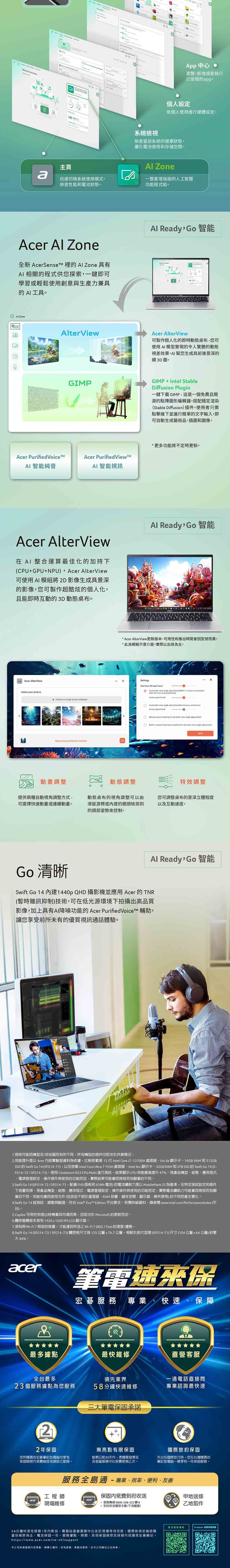 95 中心瀏覽新增或是執行已安裝pp個人設定依個人使用進行硬體設定系統檢視檢查當前系統的健康狀態優化電池使用和存儲空間主頁 Zonea迅速切換系統使用模式檢查性能和電池狀態。一整套增強版的人工智慧功能程式組。Acer  Zone全新  的  Zone 具有 相關的程式供您探索一鍵即可學習或輕鬆使用創意與生產力兼具的 AI工具。 ZoneViewAl ReadyGo智能Acer AlterView可製作個人化的即時動態桌布您可使用AI模型實現的令人驚艷的動態視差效果AI幫您生成具前後景深的類3D圖。GIMPGIMPIntel StableDiffusion Plug一鍵下載GIMP這是一個免費且開源的點陣圖形編輯器。搭配穩定渲染Stable Diffusion插件使用者只需點擊幾下並進行簡單的文字輸入即可自動生成藝術品插圖和圖像。Acer Purified Acer PurifiedViewAI智能純音AI 智能視訊Acer AlterView AI 整合運算最佳化的加持下(CPU+GPU+NPU, Acer AlterView可使用AI 模組將2D影像生成具景深的影像,您可製作超酷炫的個人化,且能即時互動的3D 動態桌布。 Acer AlterViewSelect your picture+ Choose an  as your  -Motion 更多功能將不定時更新。Al Ready Go智能 Acer AlterView更新版本可用性和推出時間會型號而異。此模擬示意介面,實際以出貨為主。SettingsAlter View 30 depth      2-3  after the  screen(Active speed level     Active speed levelMouse   for dynamic view angle adjustment-in  head  tracking for dynamic view angle adjustment動畫調整動態調整特效調整提供兩種自動視角調整方式-可選擇快速動畫或連續動畫。動態桌布的視角調整可以由滑鼠游標或的鏡頭檢測到的頭部姿勢來控制。您可調整桌布的景深立體程度以及互動速度。Al Ready,Go 智能Go 清晰Swift Go 14 建1440p QHD 攝影機並應用 Acer 的TNR(暫時雜訊抑制)技術,可在低光源環境下拍攝出高品質影像,加上具有AI降噪功能的 Acer PurifiedVoiceTM 輔助,讓您享受前所未有的優質視訊通話體驗。1.規格可能因機型及/或地區而有所不同。所有機型的提供均取決於供貨情況。2.效能提升是以 Acer 內部實驗室料為依據,比較搭載第 13 代 Intel Core i7-13700H 處理器Iris Xe 顯示卡16GB RAM和512GBSSD 的 Swift Go 14 (SFG14-71),以及搭載 Intel Core Ultra 7155H 處理器、Intel Arc顯示卡、32GB RAM 和 2TB SSD 的 Swift Go 14 (FG14-72/SFG14-73)。使用 Cinebench R23 CPU Multi 進行測試,結果顯示CPU效能最高提升47%。視產品機型、組態、應用程式、電源管理設定、操作條件與使用的功能而定,實際結果可能會因規格而有顯著的不同。3.Swift Go 14 (SFG14-72/SFG14-73, FHD面板和65Wh電池)的電池續航力是以 MobileMark25 為基準,在特定測試設定和條件下而得。視產品機型、組態、應用程式、電源管理設定、操作條件與使用的功能而定,實際電池續航力可能會因規格而有顯著的不同。效能也會因使用元件(包括但不限於處理器、RAM 容量、儲存空間、顯示器、解析度等)的不同而產生變化。4.Swift Go 14 經測試、調整與驗證,符合 Intel*  Edition 平台要求。若需詳細資料,請參閱 www.intel.com/PerformanceIndex (平台)。5.Copilot 可用性和推出時機會因市場而異,且取決於 Microsoft 的更新而定。6.觸控螢幕版本具有1920x1200 IPS LCD 顯示器。7.須有與 Wi-相容的裝置,才能達到所述之 Wi-Fi7(802.11be)的速度/優勢。8.Swift Go 14 (SFG14-72/SFG14-73)觸控板尺寸為125公釐x76.7公釐,相較於前代型號 (SFG14-71)尺寸(104公釐公釐)約變44%。acer筆電速來保宏碁 專業、快速、保障最多據點最快維修直營客服全台最多領先業界一通電話直接問23個服務據點為您服務58分鐘快速維修專業諮詢最快速三大筆電保固承諾22年保固您所購買的宏碁筆記型電腦均享有無亮點有限保固保固期限內免費維修或換修之服務。發票日起30天內,憑購買發票至各直營服務中心免費更換乙次。國際旅約保固外出在國際旅行時,您在台灣購買的筆記型電腦一樣享有一年保固服務。服務全島通-專業、效率、便利、友善工程師保固內免費到府收送acer現場維修* 服務專線0800-258-222 轉 8,到府收送僅限本島(不含離島)地送修乙地取件更多服務資Predator 延長保固58分鐘快速修限1年內新品,需親自直營服務中心並於現場等待完修國際旅保依維修國當地條款為主電池保固一年,服務據點、時間、其他保固條款及詳細內容請見宏碁網站。https://www.acer.com/tw-zh/support本公司保留服務內容異動、解釋之權利,若有誤、異動或更新,依本公司網站公告為準。