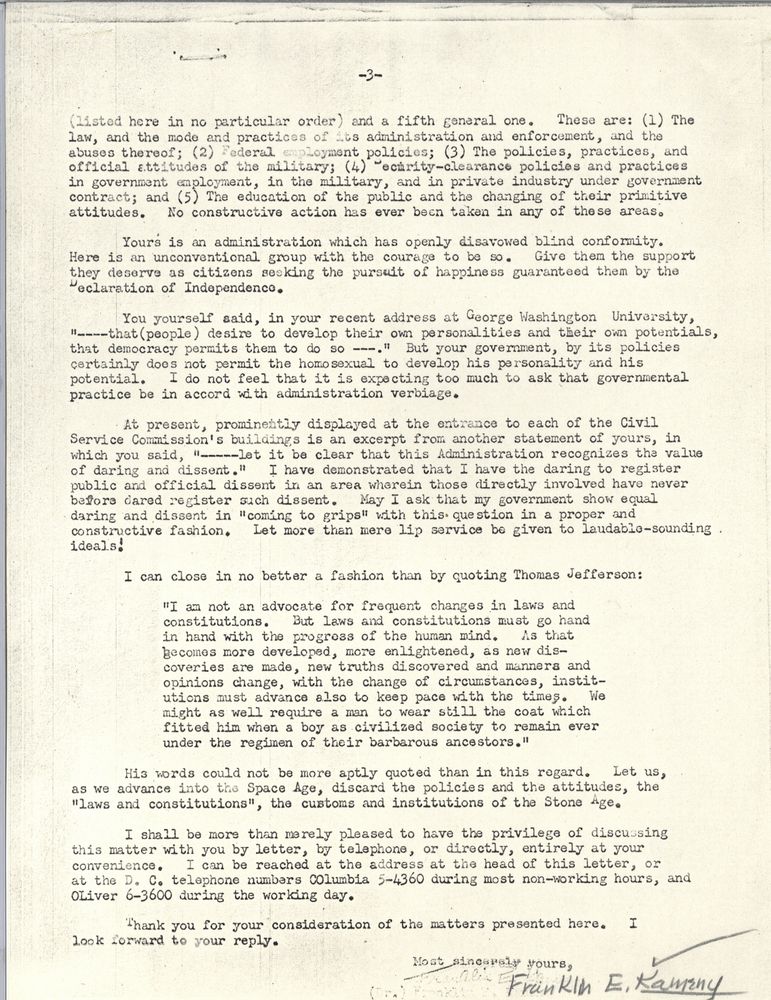 3.
(listed here in no particular order) and a fifth general one. These are: (1) The law, and the mode and practices of its administration and enforcement, and the abuses thereof; (2) Federal employment policies; (3) The policies, practices, and official attitudes of the military; (4) security-clearance policies and practices in government employment, in the military, and in private industry under government construct; and (5) The education of the public and the changing of their primitive attitudes. No construction action has ever been taken in any of these areas.
Yours is an administration which has openly disavowed blind conformity. Here is an unconventional group with the courage to be so. Give them the support they deserve as citizens seeking the pursuit of happiness guaranteed them by the Declaration of Independence.
You yourself said, in your recent address at George Washington University, "that (people) desire to develop their own personalities and their own potentials, that democracy permits them to do so." But your government, by its policies certainly does not permit the homosexual to develop his personality and potential. I do not feel that it is expecting too much to ask that governmental practice be in accord with administration verbiage.
At present, prominently displayed at the entrance to each of the Civil Service Commission's buildings is an excerpt for another statement of yours, in which you said "let it be clear that this Administration recognizes the value of daring and dissent." I have demonstrated that I have the daring to register public and official dissent in an area wherein those directly involved have never before dared register such dissent. May I ask that my government show equal daring and dissent in "coming to grips" with this question in a proper and constructive fashion. Let more than mere lip service be given to laudable-sounding ideals!
I can close in no better a fashion than by quoting Thomas Jefferson:
"I am not an advocation for frequent changes in laws and constitutions. But laws and constitutions must go hand in hand with the progress of the human mind. As that becomes more developed, more enlightened, as new discoveries are made, new truths discovered and manners and opinions change, with the change of circumstance, institutions must advance also to keep pace with the times. We might as well require a man to wear still the coat which fitted him when a boy as civilized society to remain ever under the regimen of their barbarous ancestors."
His words could not be more aptly quoted than in this regard. Let us, as we advance into the Space Age, discard the policies and the attitudes, the "laws and constitutions," the customs and institutions of the Stone Age.
I shall be more than merely pleased to have the privilege of discussing this matter with you by letter, by telephone, or directly, entirely at your convenience. I can be reached at the address at the head of this letter, or at the D.C. telephone numbers Columbia 5-4360 during most non-working hours, and Oliver 6-3600 during the working day.
Thank you for your consideration of the matters presented here. I look forward to your reply.
Most sincerely yours, 
Franklin E. Kameny