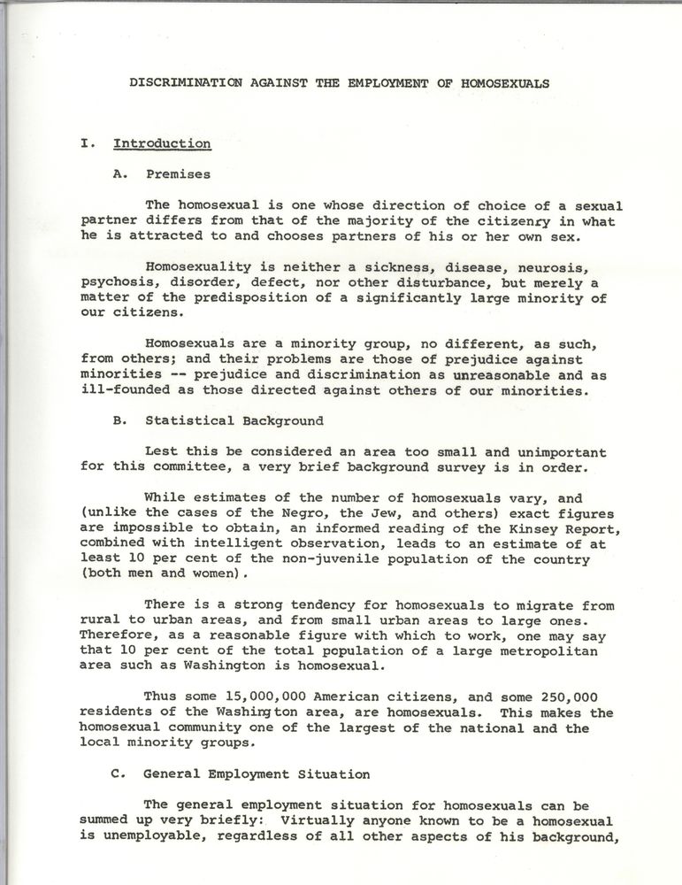 Discrimination Against the Employment of Homosexuals
I. Introduction
A. Premises
The homosexual is one whose direction of choice of a sexual partner differs from that of the majority of the citizenry in what he is attracted to and chooses partners of his or her own sex. 
Homosexuality is neither a sickness, disease, neurosis, psychosis, disorder, defect, nor other disturbance, but merely a matter of the predisposition of a significant of a significantly large minority of our citizens.
Homosexuals are a minority group, no different, as such, from others; and their problems are those of prejudice against minorities - prejudice and discrimination as unreasonable and as ill-founded as those directed against others of our minorities.
B. Statistical Background
Lest this be considered an area too small and unimportant for this committee, a very brief background survey is in order.
While estimates of the number of homosexuals vary, and (unlike the cases of the Negro, the Jew, and others) exact figures are impossible to obtain, an informed reading of the Kinsey Report, combined with intelligent observation, leads to an estimate of at least 10 per cent of the non-juvenile population of the country (both men and women).
There is a strong tendency for homosexuals to migrate from rural to urban areas, and from small urban areas to large ones. Therefore, as a reasonable figure with which to work, one may say that 10 per cent of the total population of a large metropolitan area such as Washington is homosexual.
Thus some 15,000,000 American citizens, and some 250,000 residents of the Washington area, are homosexuals. This makes the makes the homosexual community one of the largest of the national and the local minority groups.
C. General Employment Situation
The general employment situation for homosexuals can be summed up very briefly: Virtually anyone known to be a homosexual is unemployable, regardless of all other aspects of his background [end page]