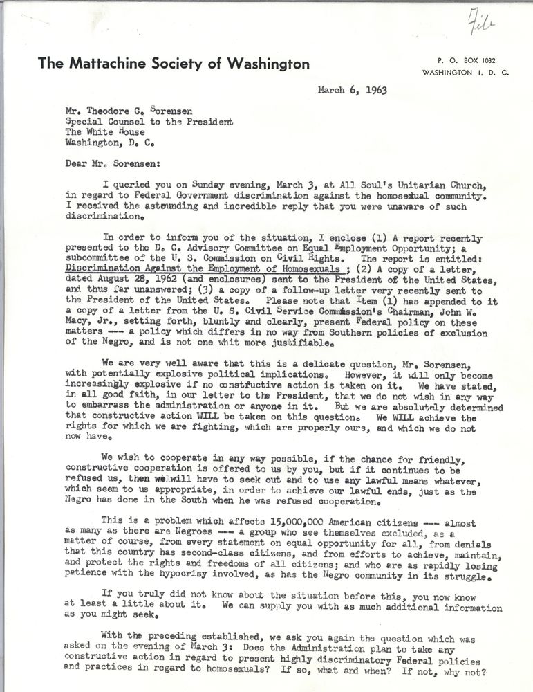 The Mattachine Society of Washington
March 6, 1963
Mr. Theodore C. Sorensen
Special Counsel to the President
The White House
Washington DC
Dear Mr. Sorensen:
I queried you on Sunday evening, March 3, at All Soul's Unitarian Church, in regard to Federal Government discrimination against the homosexual community. I received the astounding and incredible reply that you were unaware of such discrimination.
In order to inform you of the situation, I enclose (1) A report recently presented to the DC Advisory Committee on Equal Employment Opportunity; a subcommittee of the US Commission on Civil Rights. The report is entitled: Discrimination Against the Employment of Homosexuals; (2) A copy of a letter, dated August 28, 1962 (and enclosures) sent to the President of the United States, and thus far unanswered; (3) a copy of a follow-up letter very recently sent to the President of the United States. Please note that Item (1) has appended to it a copy of a letter from the US Civil Service Commission's Chairman, John W. Macy, Jr., setting forth, bluntly and clearly, present Federal policy on these matters - a policy which differs in no way from Southern policies of exclusion of the Negro, and is not one whit more justifiable.
We are very well aware that this is a delicate question, Mr. Sorensen, with potentially explosive political implications. However, it will only become increasingly explosive if no constructive action is taken on it. We have stated, in all good faith, in our letter to the President, that we do not wish in any way to embarrass the administration or anyone in it. But we are absolutely determined that constructive action WILL be taken on this question. We WILL achieve the rights for which we are fighting, which are properly ours, and which we do not now have.
We wish to cooperate in any way possible, if the chance for friendly, constructive cooperation is offered to us by you, but if it continues to be refused us, then we will have to seek out and to use any lawful means whatever, which seem to us appropriate, in order to achieve our lawful ends, just as the Negro as done in the South when he was refused cooperation.
This is a problem which affects 15,000,000 American citizens - almost as many as there are Negroes - a group who see themselves excluded, as a matter of course, from every statement on equal opportunity for all, from denials that this country has second-class citizens, and from efforts to achieve, maintain, and protect the rights and freedoms of all citizens; and who are as rapidly losing patience with the hypocrisy involved, as has the Negro community in its struggle.
If you truly did not know about the situation before this, you now know at least a little about it. We can supply you with as much additional information as you might seek.
With the preceding established, we ask you again the question which was asked on the evening of March 3: Does the Administration plan to take any constructive action in regard to present high discriminatory Federal policies and practices in regard to homosexuals? If so, what and when? If not, why not? [end of page]