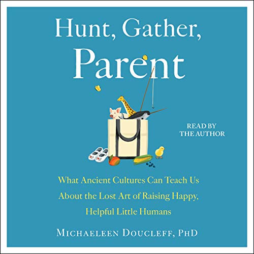 Hunt, Gather, Parent: What Ancient Cultures Can Teach Us About the Lost Art of Raising Happy, Helpful Little Humans