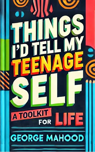 Things I'd Tell My Teenage Self: A Toolkit For Life. Practical Advice on Habits, Sleep, Food, Failure, Mindset, Phones, Menta