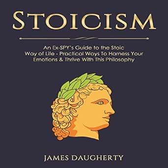 Stoicism: An Ex-Spy’s Guide to the Stoic Way of Life: Practical Ways to Harness Your Emotions &amp; Thrive with This Philosophy