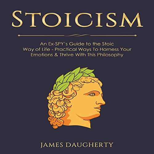 Stoicism: An Ex-Spy’s Guide to the Stoic Way of Life: Practical Ways to Harness Your Emotions & Thrive with This Philosophy